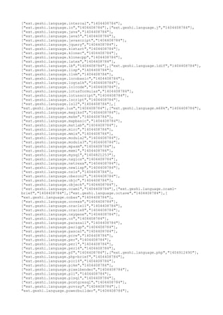 ["ext.geshi.language.intercal","1404408784"],
["ext.geshi.language.io","1404408784"],["ext.geshi.language.j","1404408784"],
["ext.geshi.language.java","1404408784"],
["ext.geshi.language.java5","1404408784"],
["ext.geshi.language.javascript","1404408784"],
["ext.geshi.language.jquery","1404408784"],
["ext.geshi.language.kixtart","1404408784"],
["ext.geshi.language.klonec","1404408784"],
["ext.geshi.language.klonecpp","1404408784"],
["ext.geshi.language.latex","1404408784"],
["ext.geshi.language.lb","1404408784"],["ext.geshi.language.ldif","1404408784"],
["ext.geshi.language.lisp","1404408784"],
["ext.geshi.language.llvm","1404408784"],
["ext.geshi.language.locobasic","1404408784"],
["ext.geshi.language.logtalk","1404408784"],
["ext.geshi.language.lolcode","1404408784"],
["ext.geshi.language.lotusformulas","1404408784"],
["ext.geshi.language.lotusscript","1404408784"],
["ext.geshi.language.lscript","1404408784"],
["ext.geshi.language.lsl2","1404408784"],[
"ext.geshi.language.lua","1404408784"],["ext.geshi.language.m68k","1404408784"],
["ext.geshi.language.magiksf","1404408784"],
["ext.geshi.language.make","1404408784"],
["ext.geshi.language.mapbasic","1404408784"],
["ext.geshi.language.matlab","1404408784"],
["ext.geshi.language.mirc","1404408784"],
["ext.geshi.language.mmix","1404408784"],
["ext.geshi.language.modula2","1404408784"],
["ext.geshi.language.modula3","1404408784"],
["ext.geshi.language.mpasm","1404408784"],
["ext.geshi.language.mxml","1404408784"],
["ext.geshi.language.mysql","1404821253"],
["ext.geshi.language.nagios","1404408784"],
["ext.geshi.language.netrexx","1404408784"],
["ext.geshi.language.newlisp","1404408784"],
["ext.geshi.language.nsis","1404408784"],
["ext.geshi.language.oberon2","1404408784"],
["ext.geshi.language.objc","1404408784"],
["ext.geshi.language.objeck","1404408784"],
["ext.geshi.language.ocaml","1404408784"],["ext.geshi.language.ocaml-
brief","1404408784"],["ext.geshi.language.octave","1404408784"],[
"ext.geshi.language.oobas","1404408784"],
["ext.geshi.language.oorexx","1404408784"],
["ext.geshi.language.oracle11","1404408784"],
["ext.geshi.language.oracle8","1404408784"],
["ext.geshi.language.oxygene","1404408784"],
["ext.geshi.language.oz","1404408784"],
["ext.geshi.language.parasail","1404408784"],
["ext.geshi.language.parigp","1404408784"],
["ext.geshi.language.pascal","1404408784"],
["ext.geshi.language.pcre","1404408784"],
["ext.geshi.language.per","1404408784"],
["ext.geshi.language.perl","1404408784"],
["ext.geshi.language.perl6","1404408784"],
["ext.geshi.language.pf","1404408784"],["ext.geshi.language.php","1404912490"],
["ext.geshi.language.php-brief","1404408784"],
["ext.geshi.language.pic16","1404408784"],
["ext.geshi.language.pike","1404408784"],
["ext.geshi.language.pixelbender","1404408784"],
["ext.geshi.language.pli","1404408784"],
["ext.geshi.language.plsql","1404408784"],
["ext.geshi.language.postgresql","1404408784"],
["ext.geshi.language.povray","1404408784"],[
"ext.geshi.language.powerbuilder","1404408784"],
 