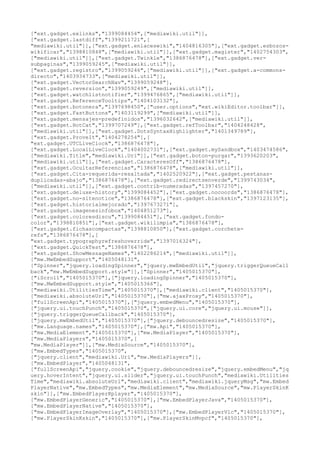 ["ext.gadget.exlinks","1399084454",["mediawiki.util"]],
["ext.gadget.lastdiff","1399211721",[
"mediawiki.util"]],["ext.gadget.enlaceswiki","1404816305"],["ext.gadget.esbozos-
wikificar","1398810848",["mediawiki.util"]],["ext.gadget.magister","1402754303",
["mediawiki.util"]],["ext.gadget.Twinkle","1386876478"],["ext.gadget.ver-
subpaginas","1399059245",["mediawiki.util"]],
["ext.gadget.registro","1399059246",["mediawiki.util"]],["ext.gadget.a-commons-
directo","1403934733",["mediawiki.util"]],
["ext.gadget.VectorSearchNav","1399059248"],
["ext.gadget.reversion","1399059249",["mediawiki.util"]],
["ext.gadget.watchlistnotifier","1399476865",["mediawiki.util"]],
["ext.gadget.ReferenceTooltips","1404103132"],
["ext.gadget.botonera","1397698450",["user.options","ext.wikiEditor.toolbar"]],
["ext.gadget.FastButtons","1403119299",["mediawiki.util"]],
["ext.gadget.mensajes-predefinidos","1396032642",["mediawiki.util"]],
["ext.gadget.HotCat","1399707249"],["ext.gadget.refToolbar","1404248428",
["mediawiki.util"]],["ext.gadget.DotsSyntaxHighlighter","1401349789"],
["ext.gadget.ProveIt","1404278254"],[
"ext.gadget.UTCLiveClock","1386876478"],
["ext.gadget.LocalLiveClock","1404002731"],["ext.gadget.mySandbox","1403474586",
["mediawiki.Title","mediawiki.Uri"]],["ext.gadget.boton-purgar","1393620203",
["mediawiki.util"]],["ext.gadget.CaracteresOff","1386876478"],
["ext.gadget.OcultarReferencias","1386876478",["mediawiki.util"]],
["ext.gadget.Cita-requerida-resaltada","1402520922"],["ext.gadget.pestanas-
duplicadas-abajo","1386876478"],["ext.gadget.redirectsenverde","1399743034",
["mediawiki.util"]],["ext.gadget.contrib-numeradas","1397457270"],
["ext.gadget.deluxe-history","1399084452"],["ext.gadget.nocoords","1386876478"],
["ext.gadget.no-sitenotice","1386876478"],["ext.gadget.blackskin","1397123135"],
["ext.gadget.historialmejorado","1397673271"],
["ext.gadget.imagenesinfobox","1404851273"],
["ext.gadget.coloresdiscu","1399084451"],["ext.gadget.fondo-
color","1398810851"],["ext.gadget.wikilimpia","1386876478"],
["ext.gadget.fichascompactas","1398810850"],["ext.gadget.corchete-
refs","1386876478"],[
"ext.gadget.typographyrefreshoverride","1397016324"],
["ext.gadget.QuickTest","1386876478"],
["ext.gadget.ShowMessageNames","1402286214",["mediawiki.util"]],
["mw.MwEmbedSupport","1405048131",
["Spinner","jquery.loadingSpinner","jquery.mwEmbedUtil","jquery.triggerQueueCall
back","mw.MwEmbedSupport.style"]],["Spinner","1405015370"],
["iScroll","1405015370"],["jquery.loadingSpinner","1405015370"],
["mw.MwEmbedSupport.style","1405015366"],
["mediawiki.UtilitiesTime","1405015370"],["mediawiki.client","1405015370"],
["mediawiki.absoluteUrl","1405015370"],["mw.ajaxProxy","1405015370"],
["fullScreenApi","1405015370"],["jquery.embedMenu","1405015370"],
["jquery.ui.touchPunch","1405015370",["jquery.ui.core","jquery.ui.mouse"]],
["jquery.triggerQueueCallback","1405015370"],
["jquery.mwEmbedUtil","1405015370"],["jquery.debouncedresize","1405015370"],
["mw.Language.names","1405015370"],["mw.Api","1405015370"],
["mw.MediaElement","1405015370"],["mw.MediaPlayer","1405015370"],
["mw.MediaPlayers","1405015370",[
"mw.MediaPlayer"]],["mw.MediaSource","1405015370"],
["mw.EmbedTypes","1405015370",
["jquery.client","mediawiki.Uri","mw.MediaPlayers"]],
["mw.EmbedPlayer","1405048131",
["fullScreenApi","jquery.cookie","jquery.debouncedresize","jquery.embedMenu","jq
uery.hoverIntent","jquery.ui.slider","jquery.ui.touchPunch","mediawiki.Utilities
Time","mediawiki.absoluteUrl","mediawiki.client","mediawiki.jqueryMsg","mw.Embed
PlayerNative","mw.EmbedTypes","mw.MediaElement","mw.MediaSource","mw.PlayerSkinK
skin"]],["mw.EmbedPlayerKplayer","1405015370"],
["mw.EmbedPlayerGeneric","1405015370"],["mw.EmbedPlayerJava","1405015370"],
["mw.EmbedPlayerNative","1405015370"],
["mw.EmbedPlayerImageOverlay","1405015370"],["mw.EmbedPlayerVlc","1405015370"],
["mw.PlayerSkinKskin","1405015370"],["mw.PlayerSkinMvpcf","1405015370"],
 