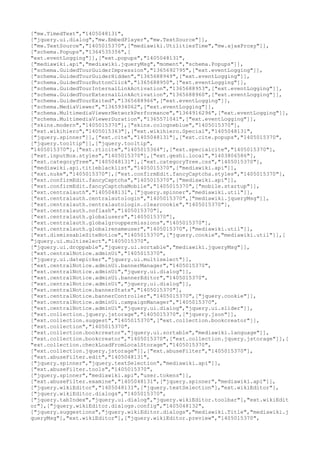 ["mw.TimedText","1405048131",
["jquery.ui.dialog","mw.EmbedPlayer","mw.TextSource"]],
["mw.TextSource","1405015370",["mediawiki.UtilitiesTime","mw.ajaxProxy"]],
["schema.Popups","1364535356",[
"ext.eventLogging"]],["ext.popups","1405048131",
["mediawiki.api","mediawiki.jqueryMsg","moment","schema.Popups"]],
["schema.GuidedTourGuiderImpression","1365692795",["ext.eventLogging"]],
["schema.GuidedTourGuiderHidden","1365688949",["ext.eventLogging"]],
["schema.GuidedTourButtonClick","1365688950",["ext.eventLogging"]],
["schema.GuidedTourInternalLinkActivation","1365688953",["ext.eventLogging"]],
["schema.GuidedTourExternalLinkActivation","1365688960",["ext.eventLogging"]],
["schema.GuidedTourExited","1365688966",["ext.eventLogging"]],
["schema.MediaViewer","1365934062",["ext.eventLogging"]],
["schema.MultimediaViewerNetworkPerformance","1364916296",["ext.eventLogging"]],
["schema.MultimediaViewerDuration","1365571041",["ext.eventLogging"]],
["skins.modern","1405015370"],["skins.cologneblue","1405015370"],
["ext.wikihiero","1405015363"],["ext.wikihiero.Special","1405048131",
["jquery.spinner"]],["ext.cite","1405048131"],["ext.cite.popups","1405015370",
["jquery.tooltip"]],["jquery.tooltip",
"1405015370"],["ext.rtlcite","1405015364"],["ext.specialcite","1405015370"],
["ext.inputBox.styles","1405015370"],["ext.geshi.local","1403806586"],
["ext.categoryTree","1405048131"],["ext.categoryTree.css","1405015370"],
["mediawiki.api.titleblacklist","1405015370",["mediawiki.api"]],
["ext.nuke","1405015370"],["ext.confirmEdit.fancyCaptcha.styles","1405015370"],
["ext.confirmEdit.fancyCaptcha","1405015370",["mediawiki.api"]],
["ext.confirmEdit.fancyCaptchaMobile","1405015370",["mobile.startup"]],
["ext.centralauth","1405048131",["jquery.spinner","mediawiki.util"]],
["ext.centralauth.centralautologin","1405015370",["mediawiki.jqueryMsg"]],
["ext.centralauth.centralautologin.clearcookie","1405015370"],
["ext.centralauth.noflash","1405015370"],
["ext.centralauth.globalusers","1405015370"],
["ext.centralauth.globalgrouppermissions","1405015370"],
["ext.centralauth.globalrenameuser","1405015370",["mediawiki.util"]],
["ext.dismissableSiteNotice","1405015370",["jquery.cookie","mediawiki.util"]],[
"jquery.ui.multiselect","1405015370",
["jquery.ui.droppable","jquery.ui.sortable","mediawiki.jqueryMsg"]],
["ext.centralNotice.adminUi","1405015370",
["jquery.ui.datepicker","jquery.ui.multiselect"]],
["ext.centralNotice.adminUi.bannerManager","1405015370",
["ext.centralNotice.adminUi","jquery.ui.dialog"]],
["ext.centralNotice.adminUi.bannerEditor","1405015370",
["ext.centralNotice.adminUi","jquery.ui.dialog"]],
["ext.centralNotice.bannerStats","1405015370"],
["ext.centralNotice.bannerController","1405015370",["jquery.cookie"]],
["ext.centralNotice.adminUi.campaignManager","1405015370",
["ext.centralNotice.adminUi","jquery.ui.dialog","jquery.ui.slider"]],
["ext.collection.jquery.jstorage","1405015370",["jquery.json"]],
["ext.collection.suggest","1405015370",["ext.collection.bookcreator"]],
["ext.collection","1405015370",
["ext.collection.bookcreator","jquery.ui.sortable","mediawiki.language"]],
["ext.collection.bookcreator","1405015370",["ext.collection.jquery.jstorage"]],[
"ext.collection.checkLoadFromLocalStorage","1405015370",
["ext.collection.jquery.jstorage"]],["ext.abuseFilter","1405015370"],
["ext.abuseFilter.edit","1405048131",
["jquery.spinner","jquery.textSelection","mediawiki.api"]],
["ext.abuseFilter.tools","1405015370",
["jquery.spinner","mediawiki.api","user.tokens"]],
["ext.abuseFilter.examine","1405048131",["jquery.spinner","mediawiki.api"]],
["jquery.wikiEditor","1405048131",["jquery.textSelection"],"ext.wikiEditor"],
["jquery.wikiEditor.dialogs","1405015370",
["jquery.tabIndex","jquery.ui.dialog","jquery.wikiEditor.toolbar"],"ext.wikiEdit
or"],["jquery.wikiEditor.dialogs.config","1405048132",
["jquery.suggestions","jquery.wikiEditor.dialogs","mediawiki.Title","mediawiki.j
queryMsg"],"ext.wikiEditor"],["jquery.wikiEditor.preview","1405015370",
 