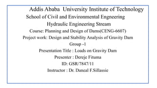 Addis Ababa University Institute of Technology
School of Civil and Environmental Engneering
Hydraulic Engineering Stream
Course: Planning and Design of Dams(CENG-6607)
Project work: Design and Stability Analysis of Gravity Dam
Group -1
Presentation Title : Loads on Gravity Dam
Presenter : Dereje Fituma
ID: GSR/7847/11
Instructor : Dr. Daneal F.Sillassie
 