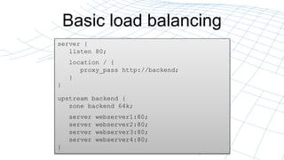 Basic load balancing
server {
listen 80;
location / {
proxy_pass http://backend;
}
}
upstream backend {
zone backend 64k;
server webserver1:80;
server webserver2:80;
server webserver3:80;
server webserver4:80;
}
 