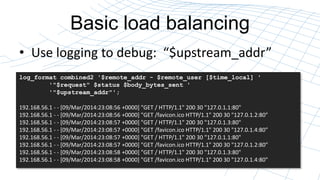 Basic load balancing
? Use logging to debug: $upstream_addr
log_format combined2 '$remote_addr - $remote_user [$time_local] '
'"$request" $status $body_bytes_sent '
'"$upstream_addr"';
192.168.56.1 - - [09/Mar/2014:23:08:56 +0000] "GET / HTTP/1.1" 200 30 "127.0.1.1:80"
192.168.56.1 - - [09/Mar/2014:23:08:56 +0000] "GET /favicon1.ico HTTP/1.1" 200 30 "127.0.1.2:80"
192.168.56.1 - - [09/Mar/2014:23:08:57 +0000] "GET / HTTP/1.1" 200 30 "127.0.1.3:80"
192.168.56.1 - - [09/Mar/2014:23:08:57 +0000] "GET /favicon1.ico HTTP/1.1" 200 30 "127.0.1.4:80"
192.168.56.1 - - [09/Mar/2014:23:08:57 +0000] "GET / HTTP/1.1" 200 30 "127.0.1.1:80"
192.168.56.1 - - [09/Mar/2014:23:08:57 +0000] "GET /favicon1.ico HTTP/1.1" 200 30 "127.0.1.2:80"
192.168.56.1 - - [09/Mar/2014:23:08:58 +0000] "GET / HTTP/1.1" 200 30 "127.0.1.3:80"
192.168.56.1 - - [09/Mar/2014:23:08:58 +0000] "GET /favicon1.ico HTTP/1.1" 200 30 "127.0.1.4:80"
 