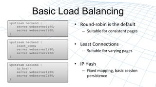 Basic Load Balancing
? Round-robin is the default
C Suitable for consistent pages
? Least Connections
C Suitable for varying pages
? IP Hash
C Fixed mapping, basic session
persistence
upstream backend {
server webserver1:80;
server webserver2:80;
}
upstream backend {
least_conn;
server webserver1:80;
server webserver2:80;
}
upstream backend {
ip_hash;
server webserver1:80;
server webserver2:80;
}
 