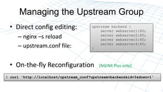 Managing the Upstream Group
? Direct config editing:
C nginx Cs reload
C upstream.conf file:
? On-the-fly Reconfiguration [NGINX Plus only]
upstream backend {
server webserver1:80;
server webserver2:80;
server webserver3:80;
server webserver4:80;
}
$ curl 'http://localhost/upstream_conf?upstream=backend&id=3&down=1'
 