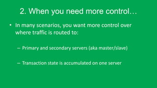 2. When you need more control
? In many scenarios, you want more control over
where traffic is routed to:
C Primary and secondary servers (aka master/slave)
C Transaction state is accumulated on one server
 
