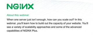 About this webinar
When one server just isnt enough, how can you scale out? In this
webinar, you'll learn how to build out the capacity of your website. You'll
see a variety of scalability approaches and some of the advanced
capabilities of NGINX Plus.
 