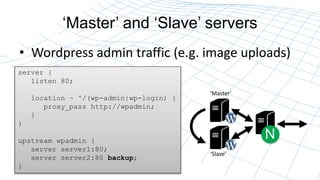 Master and Slave servers
? Wordpress admin traffic (e.g. image uploads)
N
server {
listen 80;
location ~ ^/(wp-admin|wp-login) {
proxy_pass http://wpadmin;
}
}
upstream wpadmin {
server server1:80;
server server2:80 backup;
}
Master
Slave
 