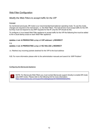 Web Filter Configuration
Modify the Web Filters to accept traffic for the VIP
Concept

As mentioned previously, DR mode is our recommended load balancer operating mode. To use this mode,
changes are required to the real servers, i.e. the Web Filters. The real servers must accept traffic for the VIP,
but they must not respond to any ARP requests for that IP, only the VIP should do this.
To configure a Linux based Web Filter appliance to accept traffic for the VIP the following line must be added
to the rc.local startup script on each Web Filter appliance:
iptables -t nat -A PREROUTING -p tcp -d <VIP address> -j REDIRECT
e.g.
iptables -t nat -A PREROUTING -p tcp -d 192.168.2.202 -j REDIRECT
i.e. Redirect any incoming packets destined for the VIP to the local address
N.B. For more information please refer to the administration manuals and search for 'ARP Problem'

Configuring the Barracuda Appliance

NOTE: For Barracuda Web Filters you must contact Barracuda support directly to enable DR mode
(aka DSR mode). Please refer to the following link for more information:
https://www.barracuda.com/support/knowledgebase/50160000000Ib4dAAC

12

 