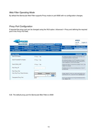 Web Filter Operating Mode
By default the Barracuda Web Filter supports Proxy mode on port 8080 with no configuration changes.

Proxy Port Configuration
If required the proxy port can be changed using the WUI option: Advanced > Proxy and defining the required
port in the Proxy Port field.

N.B. The default proxy port for Barracuda Web Filters is 8080

13

 