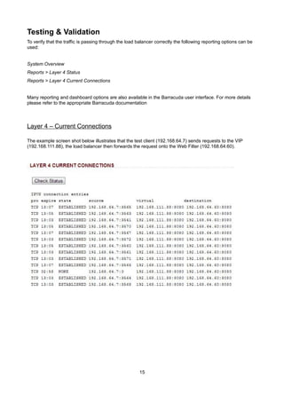 Testing & Validation
To verify that the traffic is passing through the load balancer correctly the following reporting options can be
used:
System Overview
Reports > Layer 4 Status
Reports > Layer 4 Current Connections
Many reporting and dashboard options are also available in the Barracuda user interface. For more details
please refer to the appropriate Barracuda documentation

Layer 4 – Current Connections
The example screen shot below illustrates that the test client (192.168.64.7) sends requests to the VIP
(192.168.111.88), the load balancer then forwards the request onto the Web Filter (192.168.64.60).

15

 