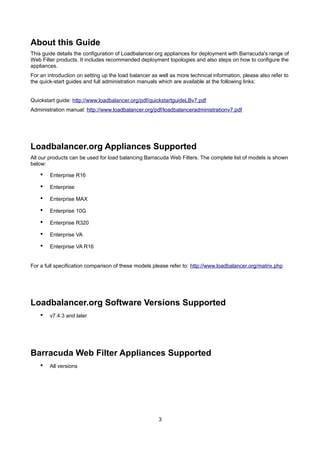 About this Guide
This guide details the configuration of Loadbalancer.org appliances for deployment with Barracuda's range of
Web Filter products. It includes recommended deployment topologies and also steps on how to configure the
appliances.
For an introduction on setting up the load balancer as well as more technical information, please also refer to
the quick-start guides and full administration manuals which are available at the following links:
Quickstart guide: http://www.loadbalancer.org/pdf/quickstartguideLBv7.pdf
Administration manual: http://www.loadbalancer.org/pdf/loadbalanceradministrationv7.pdf

Loadbalancer.org Appliances Supported
All our products can be used for load balancing Barracuda Web Filters. The complete list of models is shown
below:

•

Enterprise R16

•

Enterprise

•

Enterprise MAX

•

Enterprise 10G

•

Enterprise R320

•

Enterprise VA

•

Enterprise VA R16

For a full specification comparison of these models please refer to: http://www.loadbalancer.org/matrix.php

Loadbalancer.org Software Versions Supported
•

v7.4.3 and later

Barracuda Web Filter Appliances Supported
•

All versions

3

 