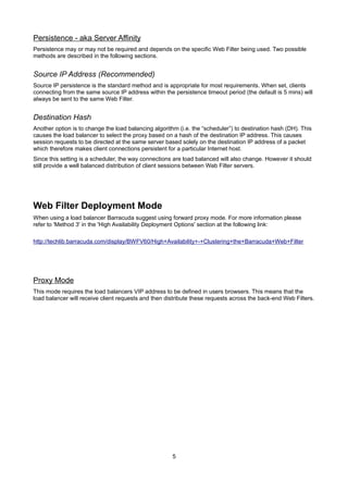 Persistence - aka Server Affinity
Persistence may or may not be required and depends on the specific Web Filter being used. Two possible
methods are described in the following sections.

Source IP Address (Recommended)
Source IP persistence is the standard method and is appropriate for most requirements. When set, clients
connecting from the same source IP address within the persistence timeout period (the default is 5 mins) will
always be sent to the same Web Filter.

Destination Hash
Another option is to change the load balancing algorithm (i.e. the “scheduler”) to destination hash (DH). This
causes the load balancer to select the proxy based on a hash of the destination IP address. This causes
session requests to be directed at the same server based solely on the destination IP address of a packet
which therefore makes client connections persistent for a particular Internet host.
Since this setting is a scheduler, the way connections are load balanced will also change. However it should
still provide a well balanced distribution of client sessions between Web Filter servers.

Web Filter Deployment Mode
When using a load balancer Barracuda suggest using forward proxy mode. For more information please
refer to 'Method 3' in the 'High Availability Deployment Options' section at the following link:
http://techlib.barracuda.com/display/BWFV60/High+Availability+-+Clustering+the+Barracuda+Web+Filter

Proxy Mode
This mode requires the load balancers VIP address to be defined in users browsers. This means that the
load balancer will receive client requests and then distribute these requests across the back-end Web Filters.

5

 