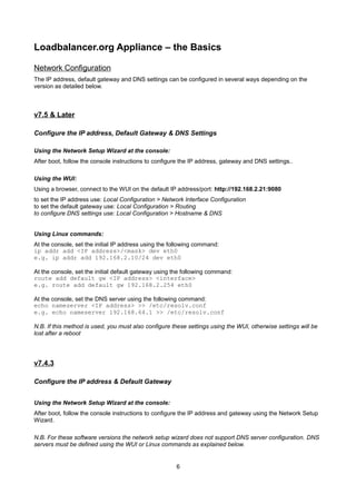 Loadbalancer.org Appliance – the Basics
Network Configuration
The IP address, default gateway and DNS settings can be configured in several ways depending on the
version as detailed below.

v7.5 & Later
Configure the IP address, Default Gateway & DNS Settings
Using the Network Setup Wizard at the console:
After boot, follow the console instructions to configure the IP address, gateway and DNS settings..
Using the WUI:
Using a browser, connect to the WUI on the default IP address/port: http://192.168.2.21:9080
to set the IP address use: Local Configuration > Network Interface Configuration
to set the default gateway use: Local Configuration > Routing
to configure DNS settings use: Local Configuration > Hostname & DNS
Using Linux commands:
At the console, set the initial IP address using the following command:
ip addr add <IP address>/<mask> dev eth0
e.g. ip addr add 192.168.2.10/24 dev eth0
At the console, set the initial default gateway using the following command:
route add default gw <IP address> <interface>
e.g. route add default gw 192.168.2.254 eth0
At the console, set the DNS server using the following command:
echo nameserver <IP address> >> /etc/resolv.conf
e.g. echo nameserver 192.168.64.1 >> /etc/resolv.conf
N.B. If this method is used, you must also configure these settings using the WUI, otherwise settings will be
lost after a reboot

v7.4.3
Configure the IP address & Default Gateway
Using the Network Setup Wizard at the console:
After boot, follow the console instructions to configure the IP address and gateway using the Network Setup
Wizard.
N.B. For these software versions the network setup wizard does not support DNS server configuration. DNS
servers must be defined using the WUI or Linux commands as explained below.

6

 