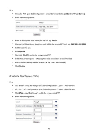 V6.x
• Using the WUI, go to Edit Configuration > Virtual Servers and click [Add a New Virtual Server]
• Enter the following details:
• Enter an appropriate label (name) for the VIP, e.g. Proxy
• Change the Virtual Server (ipaddress:port) field to the required IP / port, e.g. 192.168.2.202:8080
• Set Persistent to yes
• Click Update
• Now click [Modify] next to the newly created VIP
• Set Scheduler as required – wlc (weighted least connection) is recommended
• Ensure that Forwarding Method is set to DR (i.e. Direct Return mode)
• Click Update
Create the Real Servers (RIPs)
V7.x
• v7.5 & later – using the WUI go to Cluster Configuration > Layer 4 – Real Servers
• v7.3.2 – v7.4.3 – using the WUI go to Edit Configuration > Layer 4 – Real Servers
• Click [Add a new Real Server] next to the newly created VIP
• Enter the following details:
12
 