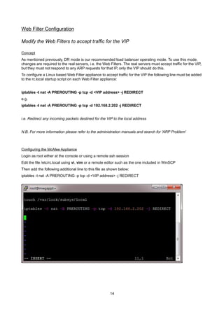 Web Filter Configuration
Modify the Web Filters to accept traffic for the VIP
Concept
As mentioned previously, DR mode is our recommended load balancer operating mode. To use this mode,
changes are required to the real servers, i.e. the Web Filters. The real servers must accept traffic for the VIP,
but they must not respond to any ARP requests for that IP, only the VIP should do this.
To configure a Linux based Web Filter appliance to accept traffic for the VIP the following line must be added
to the rc.local startup script on each Web Filter appliance:
iptables -t nat -A PREROUTING -p tcp -d <VIP address> -j REDIRECT
e.g.
iptables -t nat -A PREROUTING -p tcp -d 192.168.2.202 -j REDIRECT
i.e. Redirect any incoming packets destined for the VIP to the local address
N.B. For more information please refer to the administration manuals and search for 'ARP Problem'
Configuring the McAfee Appliance
Login as root either at the console or using a remote ssh session
Edit the file /etc/rc.local using vi, vim or a remote editor such as the one included in WinSCP
Then add the following additional line to this file as shown below:
iptables -t nat -A PREROUTING -p tcp -d <VIP address> -j REDIRECT
14
 