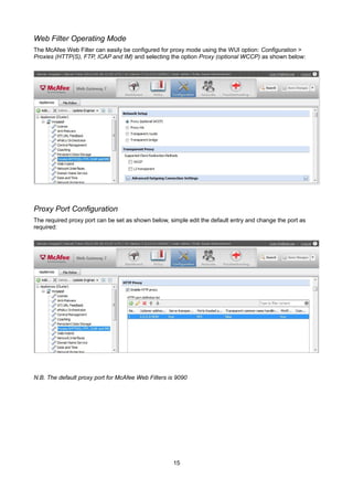 Web Filter Operating Mode
The McAfee Web Filter can easily be configured for proxy mode using the WUI option: Configuration >
Proxies (HTTP(S), FTP, ICAP and IM) and selecting the option Proxy (optional WCCP) as shown below:
Proxy Port Configuration
The required proxy port can be set as shown below, simple edit the default entry and change the port as
required:
N.B. The default proxy port for McAfee Web Filters is 9090
15
 