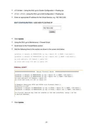 • v7.5 & later – Using the WUI, go to Cluster Configuration > Floating Ips
• v7.3.2 – v7.4.3 – Using the WUI, go to Edit Configuration > Floating Ips
• Enter an appropriate IP address for the Virtual Service, e.g. 192.168.2.202
• Click Update
• Using the WUI, go to Maintenance > Firewall Script
• Scroll down to the Firewall Marks section
• Add the following lines to this section as shown in the screen shot below:
iptables -t mangle -A PREROUTING -p tcp --dport 80 -j MARK --set-mark 1
iptables -t mangle -A PREROUTING -p tcp --dport 443 -j MARK --set-mark 1
ip rule add prio 100 fwmark 1 table 100
ip route add local 0/0 dev lo table 100
• Click Update
21
 
