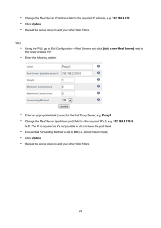 • Change the Real Server IP Address field to the required IP address, e.g. 192.168.2.210
• Click Update
• Repeat the above steps to add your other Web Filters
V6.x
• Using the WUI, go to Edit Configuration > Real Servers and click [Add a new Real Server] next to
the newly created VIP
• Enter the following details:
• Enter an appropriate label (name) for the first Proxy Server, e.g. Proxy1
• Change the Real Server (ipaddress:port) field to <the required IP>:0, e.g. 192.168.2.210:0
N.B. The '0' is required as it's not possible in v6.x to leave the port blank
• Ensure that Forwarding Method is set to DR (i.e. Direct Return mode)
• Click Update
• Repeat the above steps to add your other Web Filters
24
 