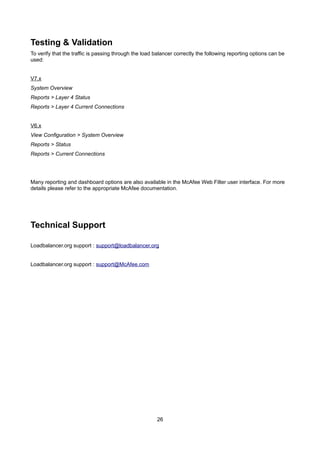 Testing & Validation
To verify that the traffic is passing through the load balancer correctly the following reporting options can be
used:
V7.x
System Overview
Reports > Layer 4 Status
Reports > Layer 4 Current Connections
V6.x
View Configuration > System Overview
Reports > Status
Reports > Current Connections
Many reporting and dashboard options are also available in the McAfee Web Filter user interface. For more
details please refer to the appropriate McAfee documentation.
Technical Support
Loadbalancer.org support : support@loadbalancer.org
Loadbalancer.org support : support@McAfee.com
26
 