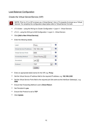 Load Balancer Configuration
Create the Virtual Server/Service (VIP)
NOTE: Prior to v7.5 a VIP is known as a 'Virtual Server', from v7.5 onwards it's known as a 'Virtual
Service'. For simplicity the configuration steps below refer to 'Virtual Service' for both.

•

v7.5 & later – using the WUI go to Cluster Configuration > Layer 4 – Virtual Services

•

v7.4.3 – using the WUI go to Edit Configuration > Layer 4 – Virtual Servers

•

Click [Add a New Virtual Service]

•

Enter the following details:

•

Enter an appropriate label (name) for the VIP, e.g. Proxy

•

Set the Virtual Service IP address field to the required IP address, e.g. 192.168.2.202

•

Set the Virtual Service Ports field to the required port (the same as the InterScan Gateways) , e.g.
8080

•

Ensure that Forwarding Method is set to Direct Return

•

Set Persistent to yes

•

Ensure that Protocol is set to TCP

•

Click Update

10

 