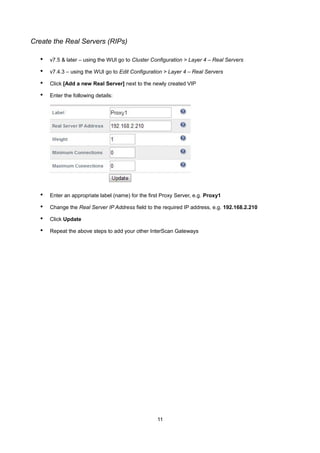 Create the Real Servers (RIPs)

•

v7.5 & later – using the WUI go to Cluster Configuration > Layer 4 – Real Servers

•

v7.4.3 – using the WUI go to Edit Configuration > Layer 4 – Real Servers

•

Click [Add a new Real Server] next to the newly created VIP

•

Enter the following details:

•

Enter an appropriate label (name) for the first Proxy Server, e.g. Proxy1

•

Change the Real Server IP Address field to the required IP address, e.g. 192.168.2.210

•

Click Update

•

Repeat the above steps to add your other InterScan Gateways

11

 