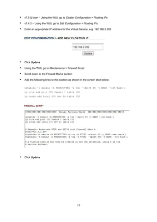 •

v7.5 & later – Using the WUI, go to Cluster Configuration > Floating IPs

•

v7.4.3 – Using the WUI, go to Edit Configuration > Floating IPs

•

Enter an appropriate IP address for the Virtual Service, e.g. 192.168.2.202

•

Click Update

•

Using the WUI, go to Maintenance > Firewall Script

•

Scroll down to the Firewall Marks section

•

Add the following lines to this section as shown in the screen shot below:
iptables -t mangle -A PREROUTING -p tcp --dport 80 -j MARK --set-mark 1
ip rule add prio 100 fwmark 1 table 100
ip route add local 0/0 dev lo table 100

•

Click Update

17

 