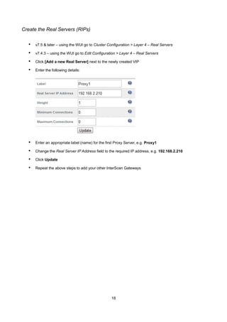 Create the Real Servers (RIPs)

•

v7.5 & later – using the WUI go to Cluster Configuration > Layer 4 – Real Servers

•

v7.4.3 – using the WUI go to Edit Configuration > Layer 4 – Real Servers

•

Click [Add a new Real Server] next to the newly created VIP

•

Enter the following details:

•

Enter an appropriate label (name) for the first Proxy Server, e.g. Proxy1

•

Change the Real Server IP Address field to the required IP address, e.g. 192.168.2.210

•

Click Update

•

Repeat the above steps to add your other InterScan Gateways

18

 