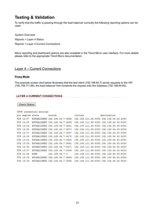 Testing & Validation
To verify that the traffic is passing through the load balancer correctly the following reporting options can be
used:
System Overview
Reports > Layer 4 Status
Reports > Layer 4 Current Connections
Many reporting and dashboard options are also available in the Trend Micro user interface. For more details
please refer to the appropriate Trend Micro documentation

Layer 4 – Current Connections
Proxy Mode
The example screen shot below illustrates that the test client (192.168.64.7) sends requests to the VIP
(192.168.111.88), the load balancer then forwards the request onto the Gateway (192.168.64.60).

21

 