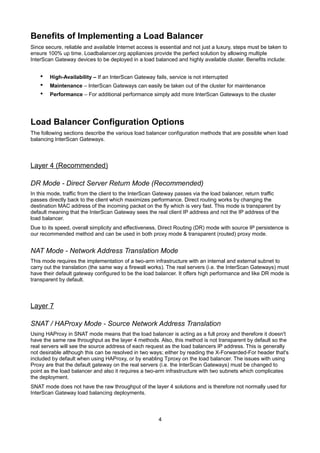 Benefits of Implementing a Load Balancer
Since secure, reliable and available Internet access is essential and not just a luxury, steps must be taken to
ensure 100% up time. Loadbalancer.org appliances provide the perfect solution by allowing multiple
InterScan Gateway devices to be deployed in a load balanced and highly available cluster. Benefits include:

•
•
•

High-Availability – If an InterScan Gateway fails, service is not interrupted
Maintenance – InterScan Gateways can easily be taken out of the cluster for maintenance
Performance – For additional performance simply add more InterScan Gateways to the cluster

Load Balancer Configuration Options
The following sections describe the various load balancer configuration methods that are possible when load
balancing InterScan Gateways.

Layer 4 (Recommended)
DR Mode - Direct Server Return Mode (Recommended)
In this mode, traffic from the client to the InterScan Gateway passes via the load balancer, return traffic
passes directly back to the client which maximizes performance. Direct routing works by changing the
destination MAC address of the incoming packet on the fly which is very fast. This mode is transparent by
default meaning that the InterScan Gateway sees the real client IP address and not the IP address of the
load balancer.
Due to its speed, overall simplicity and effectiveness, Direct Routing (DR) mode with source IP persistence is
our recommended method and can be used in both proxy mode & transparent (routed) proxy mode.

NAT Mode - Network Address Translation Mode
This mode requires the implementation of a two-arm infrastructure with an internal and external subnet to
carry out the translation (the same way a firewall works). The real servers (i.e. the InterScan Gateways) must
have their default gateway configured to be the load balancer. It offers high performance and like DR mode is
transparent by default.

Layer 7
SNAT / HAProxy Mode - Source Network Address Translation
Using HAProxy in SNAT mode means that the load balancer is acting as a full proxy and therefore it doesn't
have the same raw throughput as the layer 4 methods. Also, this method is not transparent by default so the
real servers will see the source address of each request as the load balancers IP address. This is generally
not desirable although this can be resolved in two ways; either by reading the X-Forwarded-For header that's
included by default when using HAProxy, or by enabling Tproxy on the load balancer. The issues with using
Proxy are that the default gateway on the real servers (i.e. the InterScan Gateways) must be changed to
point as the load balancer and also it requires a two-arm infrastructure with two subnets which complicates
the deployment.
SNAT mode does not have the raw throughput of the layer 4 solutions and is therefore not normally used for
InterScan Gateway load balancing deployments.

4

 