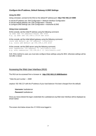 Configure the IP address, Default Gateway & DNS Settings
Using the WUI:
Using a browser, connect to the WUI on the default IP address:port: http://192.168.2.21:9080
to set the IP address use: Edit Configuration > Network Interface Configuration
to set the default gateway use: Edit Configuration > Routing
to configure DNS settings use: Edit Configuration > Hostname & DNS
Using Linux commands:
At the console, set the initial IP address using the following command:
ip addr add <IP address>/<mask> dev eth0
e.g. ip addr add 192.168.2.10/24 dev eth0
At the console, set the initial default gateway using the following command:
route add default gw <IP address> <interface>
e.g. route add default gw 192.168.2.254 eth0
At the console, set the DNS server using the following command:
echo nameserver <IP address> >> /etc/resolv.conf
e.g. echo nameserver 192.168.64.1 >> /etc/resolv.conf
N.B. If this method is used, you must also configure these settings using the WUI, otherwise settings will be
lost after a reboot

Accessing the Web User Interface (WUI)
The WUI can be accessed from a browser at: http://192.168.2.21:9080/lbadmin
* Note the port number → 9080
(replace 192.168.2.21 with the IP address of your load balancer if its been changed from the default)
Username: loadbalancer
Password: loadbalancer
Once you have entered the logon credentials the Loadbalancer.org Web User Interface will be displayed as
shown below:

The screen shot below shows the v7.5 WUI once logged in:

7

 