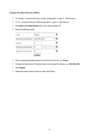Create the Real Servers (RIPs)

•

v7.5 & later – using the WUI go to Cluster Configuration > Layer 4 – Real Servers

•

v7.4.3 – using the WUI go to Edit Configuration > Layer 4 – Real Servers

•

Click [Add a new Real Server] next to the newly created VIP

•

Enter the following details:

•

Enter an appropriate label (name) for the first Proxy Server, e.g. Proxy1

•

Change the Real Server IP Address field to the required IP address, e.g. 192.168.2.210

•

Click Update

•

Repeat the above steps to add your other Web Filters

11

 