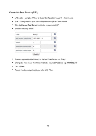 Create the Real Servers (RIPs)

•

v7.5 & later – using the WUI go to Cluster Configuration > Layer 4 – Real Servers

•

v7.4.3 – using the WUI go to Edit Configuration > Layer 4 – Real Servers

•

Click [Add a new Real Server] next to the newly created VIP

•

Enter the following details:

•

Enter an appropriate label (name) for the first Proxy Server, e.g. Proxy1

•

Change the Real Server IP Address field to the required IP address, e.g. 192.168.2.210

•

Click Update

•

Repeat the above steps to add your other Web Filters

18

 