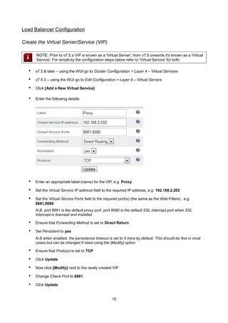 Load Balancer Configuration
Create the Virtual Server/Service (VIP)
NOTE: Prior to v7.5 a VIP is known as a 'Virtual Server', from v7.5 onwards it's known as a 'Virtual
Service'. For simplicity the configuration steps below refer to 'Virtual Service' for both.

•

v7.5 & later – using the WUI go to Cluster Configuration > Layer 4 – Virtual Services

•

v7.4.3 – using the WUI go to Edit Configuration > Layer 4 – Virtual Servers

•

Click [Add a New Virtual Service]

•

Enter the following details:

•

Enter an appropriate label (name) for the VIP, e.g. Proxy

•

Set the Virtual Service IP address field to the required IP address, e.g. 192.168.2.202

•

Set the Virtual Service Ports field to the required port(s) (the same as the Web Filters) , e.g.
8881,8080
N.B. port 8881 is the default proxy port, port 8080 is the default SSL intercept port when SSL
Intercept is licensed and installed

•

Ensure that Forwarding Method is set to Direct Return

•

Set Persistent to yes
N.B.when enabled, the persistence timeout is set to 5 mins by default. This should be fine in most
cases but can be changed if need using the [Modify] option

•

Ensure that Protocol is set to TCP

•

Click Update

•

Now click [Modify] next to the newly created VIP

•

Change Check Port to 8881

•

Click Update

10

 