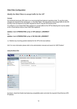 Web Filter Configuration
Modify the Web Filters to accept traffic for the VIP
Concept

As mentioned previously, DR mode is our recommended load balancer operating mode. To use this mode,
changes are required to the real servers, i.e. the Web Filters. The real servers must accept traffic for the VIP,
but they must not respond to any ARP requests for that IP, only the VIP should do this.
To configure a Linux based Web Filter appliance to accept traffic for the VIP the following line must be added
to the rc.local startup script on each Web Filter appliance:
iptables -t nat -A PREROUTING -p tcp -d <VIP address> -j REDIRECT
e.g.
iptables -t nat -A PREROUTING -p tcp -d 192.168.2.202 -j REDIRECT
i.e. Redirect any incoming packets destined for the VIP to the local address
N.B. For more information please refer to the administration manuals and search for 'ARP Problem'

Using the Bloxx WUI

As shown, check the Enable load balancing compatibility option and enter the required Virtual Service (VIP)
IP address.

12

 