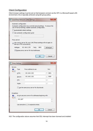 Client Configuration
Client browser settings must be set so that browsers connect via the VIP. In a Microsoft based LAN
environment, this is typically achieved using AD group policy.

N.B. The configuration above assumes that SSL Intercept has been licensed and installed
14

 