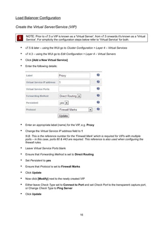Load Balancer Configuration
Create the Virtual Server/Service (VIP)
NOTE: Prior to v7.5 a VIP is known as a 'Virtual Server', from v7.5 onwards it's known as a 'Virtual
Service'. For simplicity the configuration steps below refer to 'Virtual Service' for both.

•

v7.5 & later – using the WUI go to Cluster Configuration > Layer 4 – Virtual Services

•

v7.4.3 – using the WUI go to Edit Configuration > Layer 4 – Virtual Servers

•

Click [Add a New Virtual Service]

•

Enter the following details:

•

Enter an appropriate label (name) for the VIP, e.g. Proxy

•

Change the Virtual Service IP address field to 1
N.B. This is the reference number for the 'Firewall Mark' which is required for VIPs with multiple
ports – in this case, ports 80 & 443 are required. This reference is also used when configuring the
firewall rules.

•

Leave Virtual Service Ports blank

•

Ensure that Forwarding Method is set to Direct Routing

•

Set Persistent to yes

•

Ensure that Protocol is set to Firewall Marks

•

Click Update

•

Now click [Modify] next to the newly created VIP

•

Either leave Check Type set to Connect to Port and set Check Port to the transparent capture port,
or Change Check Type to Ping Server

•

Click Update

16

 