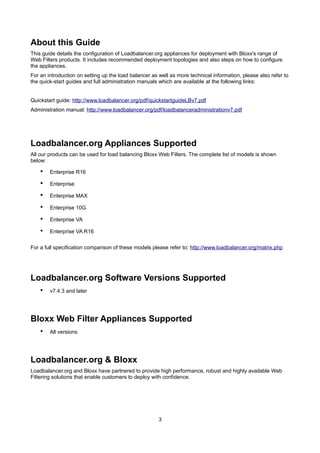About this Guide
This guide details the configuration of Loadbalancer.org appliances for deployment with Bloxx's range of
Web Filters products. It includes recommended deployment topologies and also steps on how to configure
the appliances.
For an introduction on setting up the load balancer as well as more technical information, please also refer to
the quick-start guides and full administration manuals which are available at the following links:
Quickstart guide: http://www.loadbalancer.org/pdf/quickstartguideLBv7.pdf
Administration manual: http://www.loadbalancer.org/pdf/loadbalanceradministrationv7.pdf

Loadbalancer.org Appliances Supported
All our products can be used for load balancing Bloxx Web Filters. The complete list of models is shown
below:

•

Enterprise R16

•

Enterprise

•

Enterprise MAX

•

Enterprise 10G

•

Enterprise VA

•

Enterprise VA R16

For a full specification comparison of these models please refer to: http://www.loadbalancer.org/matrix.php

Loadbalancer.org Software Versions Supported
•

v7.4.3 and later

Bloxx Web Filter Appliances Supported
•

All versions

Loadbalancer.org & Bloxx
Loadbalancer.org and Bloxx have partnered to provide high performance, robust and highly available Web
Filtering solutions that enable customers to deploy with confidence.

3

 