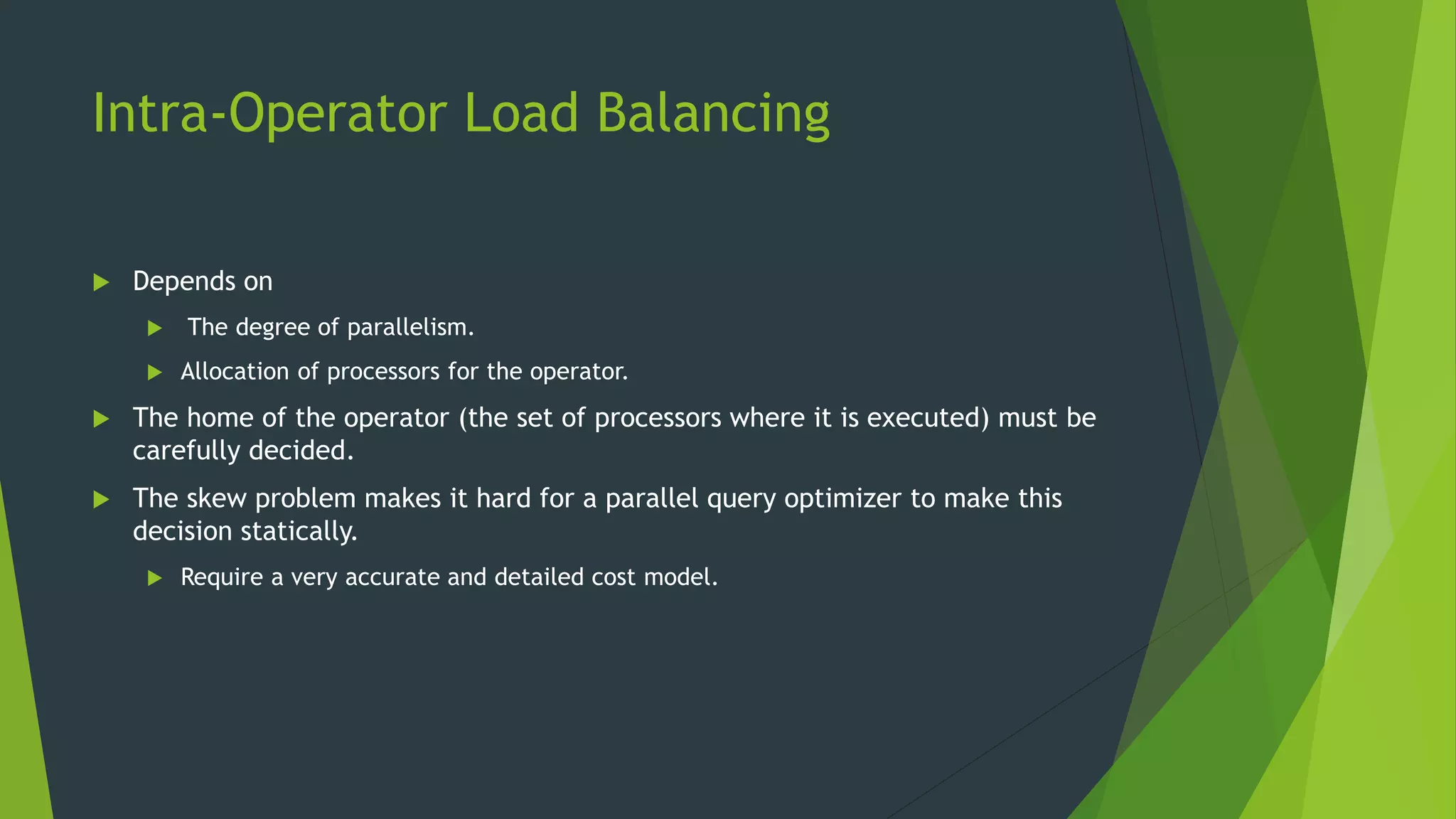 Intra-Operator Load Balancing  Depends on  The degree of parallelism.  Allocation of processors for the operator.  The home of the operator (the set of processors where it is executed) must be carefully decided.  The skew problem makes it hard for a parallel query optimizer to make this decision statically.  Require a very accurate and detailed cost model. 