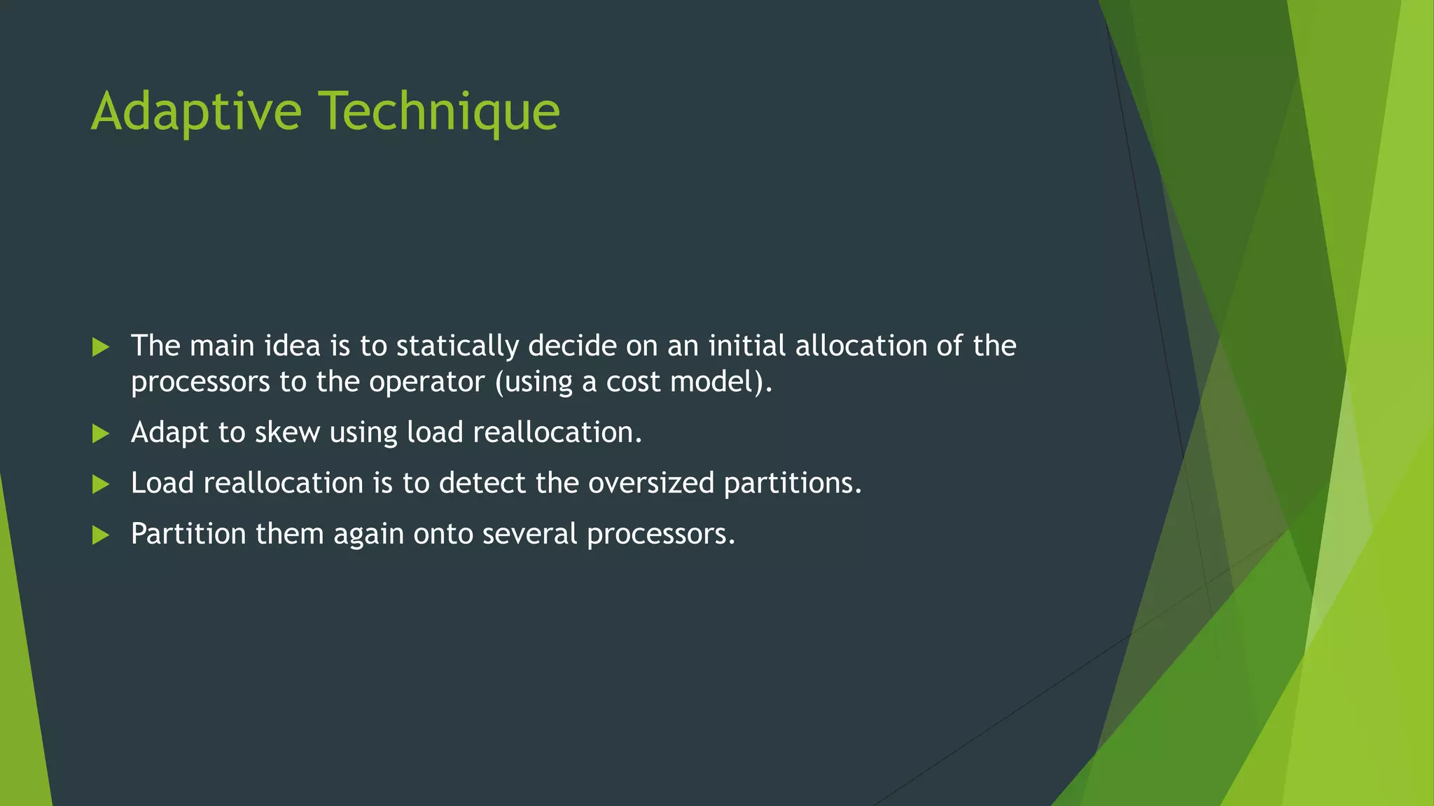 Adaptive Technique  The main idea is to statically decide on an initial allocation of the processors to the operator (using a cost model).  Adapt to skew using load reallocation.  Load reallocation is to detect the oversized partitions.  Partition them again onto several processors. 