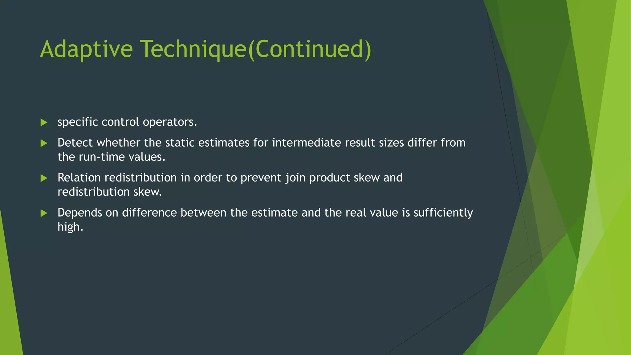 Adaptive Technique(Continued)  specific control operators.  Detect whether the static estimates for intermediate result sizes differ from the run-time values.  Relation redistribution in order to prevent join product skew and redistribution skew.  Depends on difference between the estimate and the real value is sufficiently high. 