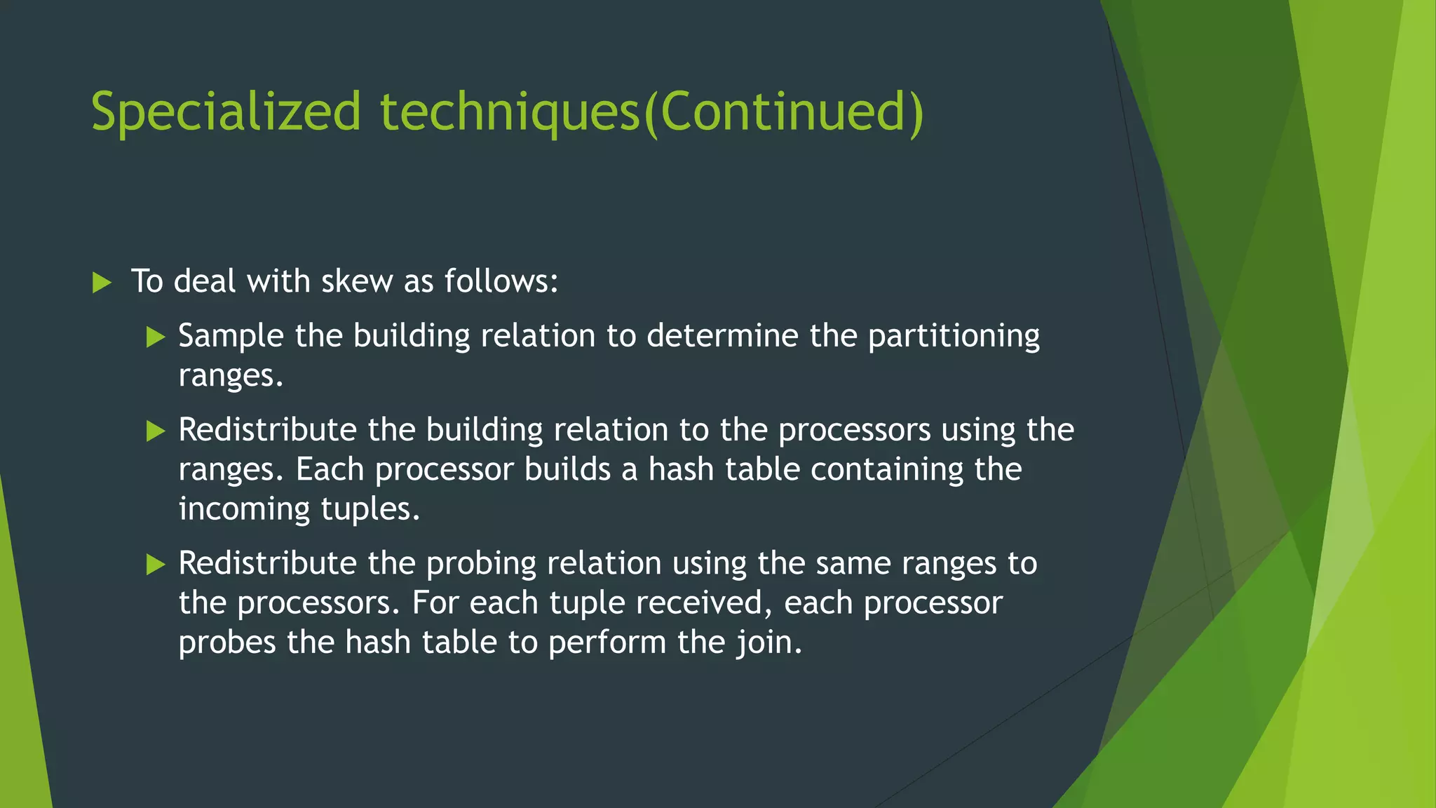 Specialized techniques(Continued)  To deal with skew as follows:  Sample the building relation to determine the partitioning ranges.  Redistribute the building relation to the processors using the ranges. Each processor builds a hash table containing the incoming tuples.  Redistribute the probing relation using the same ranges to the processors. For each tuple received, each processor probes the hash table to perform the join. 