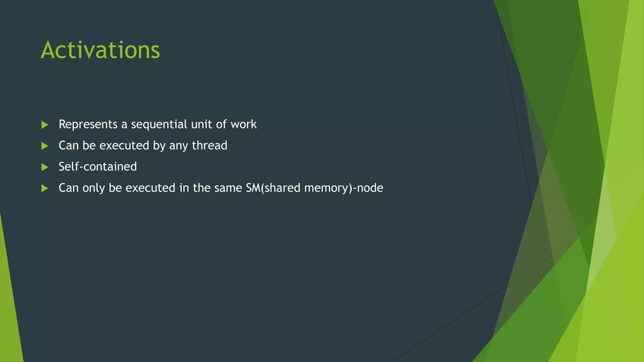 Activations  Represents a sequential unit of work  Can be executed by any thread  Self-contained  Can only be executed in the same SM(shared memory)-node 