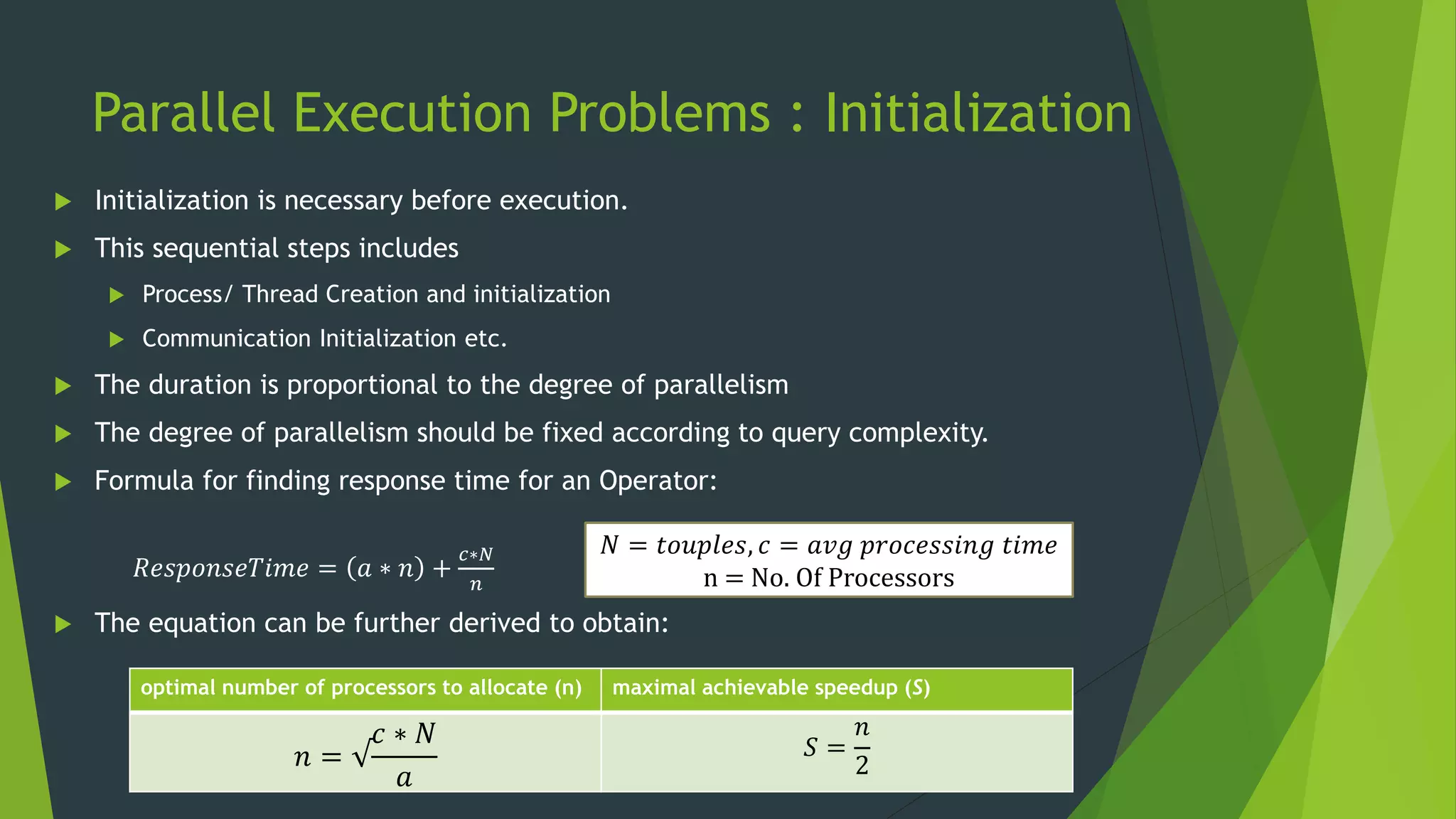 Parallel Execution Problems : Initialization  Initialization is necessary before execution.  This sequential steps includes  Process/ Thread Creation and initialization  Communication Initialization etc.  The duration is proportional to the degree of parallelism  The degree of parallelism should be fixed according to query complexity.  Formula for finding response time for an Operator: 𝑅𝑒𝑠𝑝𝑜𝑛𝑠𝑒𝑇𝑖𝑚𝑒 = 𝑎 ∗ 𝑛 + 𝑐∗𝑁 𝑛  The equation can be further derived to obtain: 𝑁 = 𝑡𝑜𝑢𝑝𝑙𝑒𝑠, 𝑐 = 𝑎𝑣𝑔 𝑝𝑟𝑜𝑐𝑒𝑠𝑠𝑖𝑛𝑔 𝑡𝑖𝑚𝑒 n = No. Of Processors optimal number of processors to allocate (n) maximal achievable speedup (S) 𝑛 = √ 𝑐 ∗ 𝑁 𝑎 𝑆 = 𝑛 2 