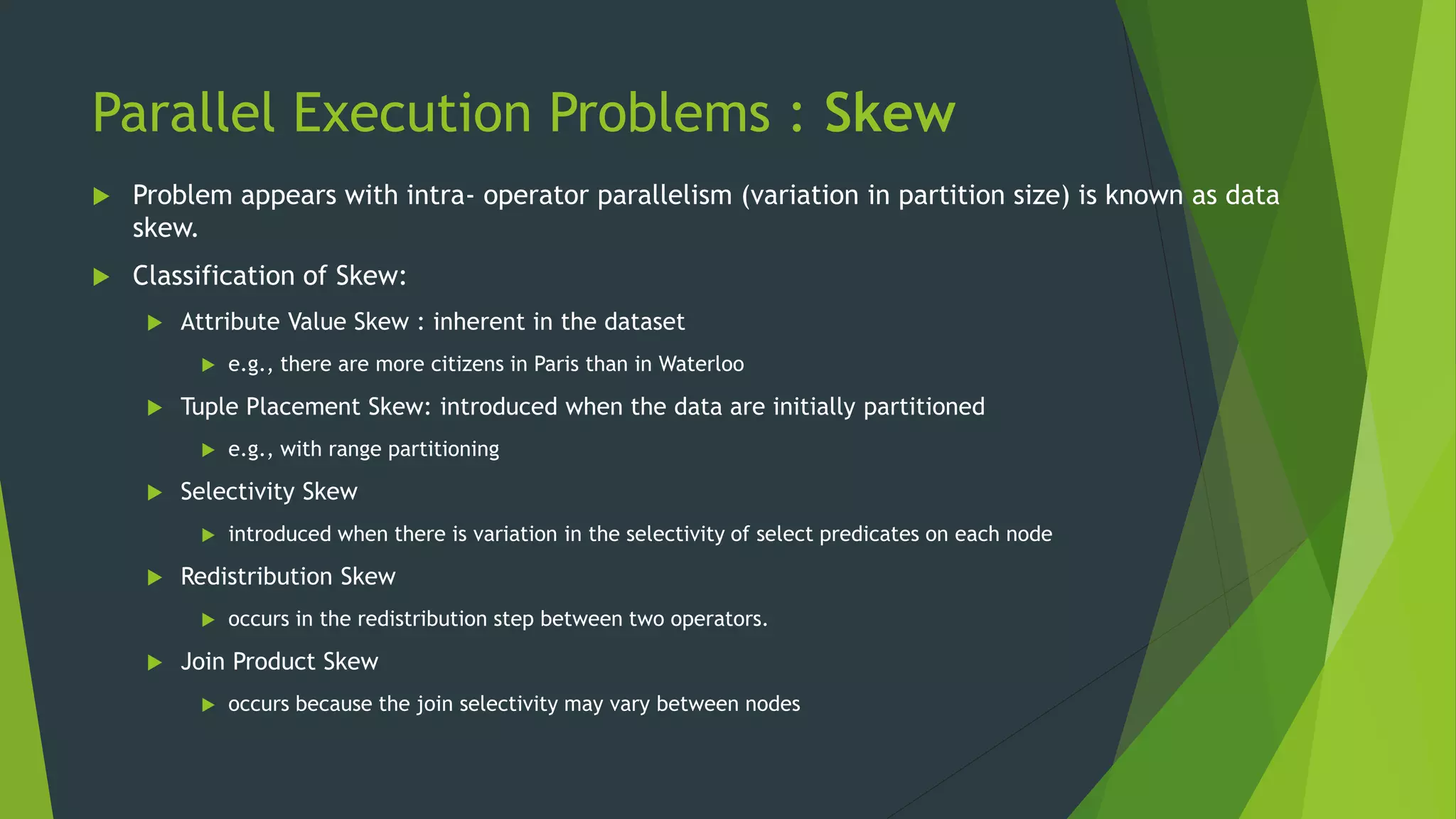 Parallel Execution Problems : Skew  Problem appears with intra- operator parallelism (variation in partition size) is known as data skew.  Classification of Skew:  Attribute Value Skew : inherent in the dataset  e.g., there are more citizens in Paris than in Waterloo  Tuple Placement Skew: introduced when the data are initially partitioned  e.g., with range partitioning  Selectivity Skew  introduced when there is variation in the selectivity of select predicates on each node  Redistribution Skew  occurs in the redistribution step between two operators.  Join Product Skew  occurs because the join selectivity may vary between nodes 
