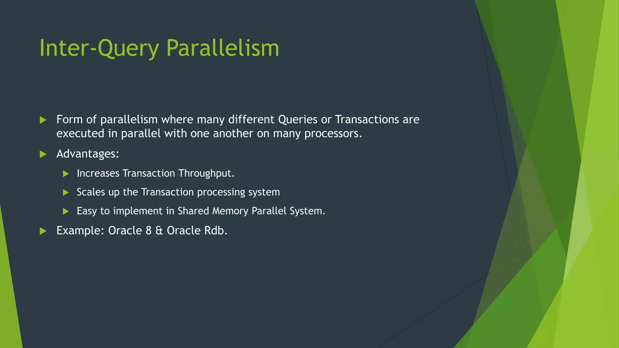Inter-Query Parallelism  Form of parallelism where many different Queries or Transactions are executed in parallel with one another on many processors.  Advantages:  Increases Transaction Throughput.  Scales up the Transaction processing system  Easy to implement in Shared Memory Parallel System.  Example: Oracle 8 & Oracle Rdb. 