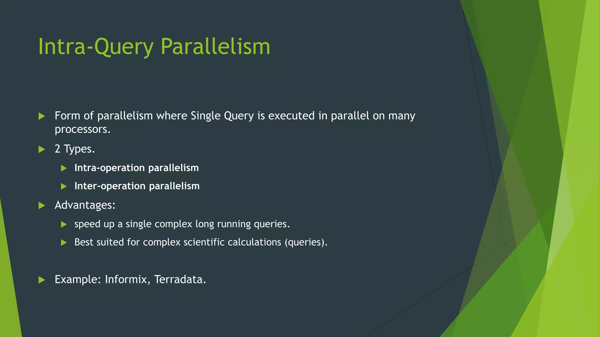 Intra-Query Parallelism  Form of parallelism where Single Query is executed in parallel on many processors.  2 Types.  Intra-operation parallelism  Inter-operation parallelism  Advantages:  speed up a single complex long running queries.  Best suited for complex scientific calculations (queries).  Example: Informix, Terradata. 