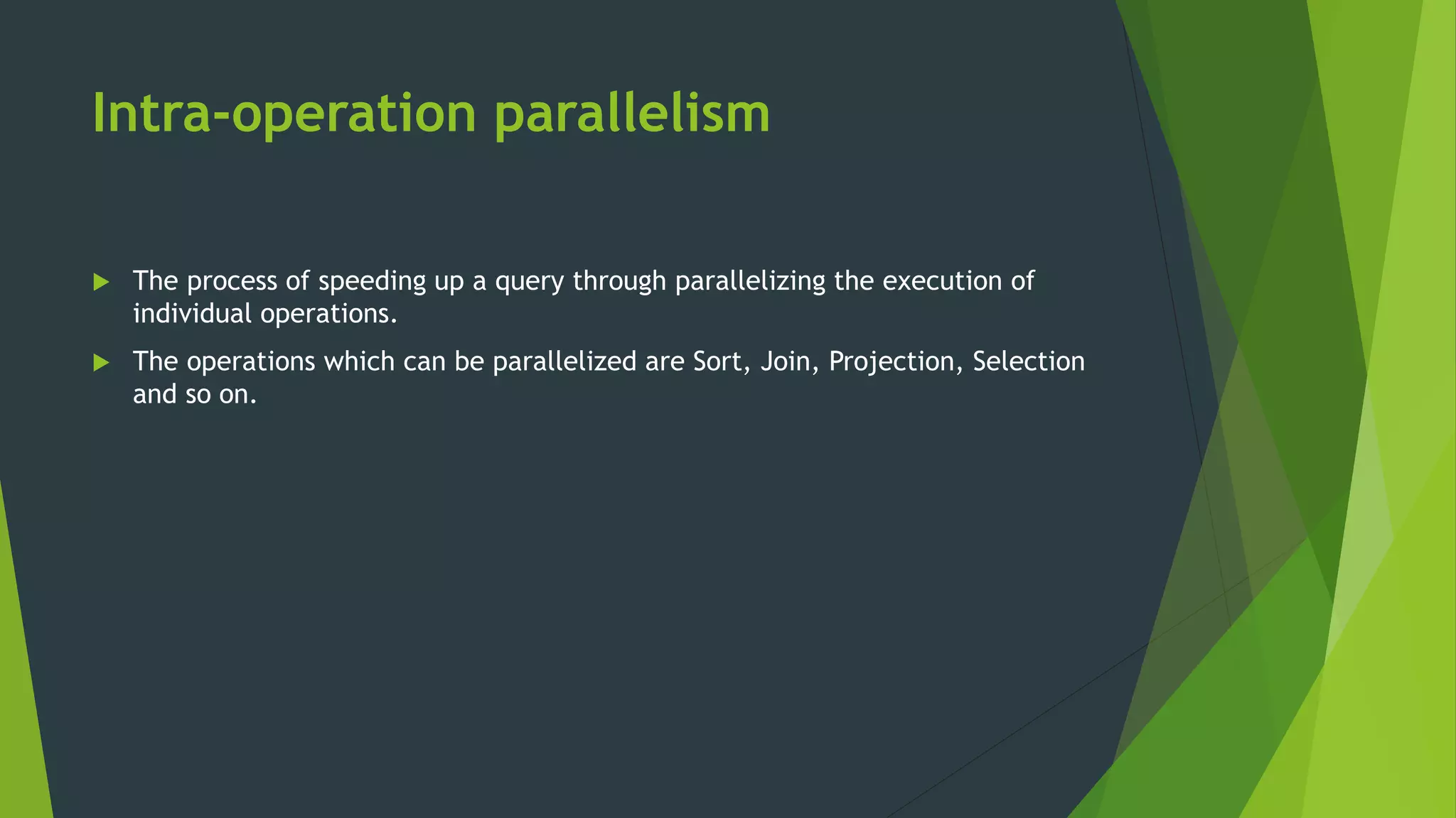 Intra-operation parallelism  The process of speeding up a query through parallelizing the execution of individual operations.  The operations which can be parallelized are Sort, Join, Projection, Selection and so on. 