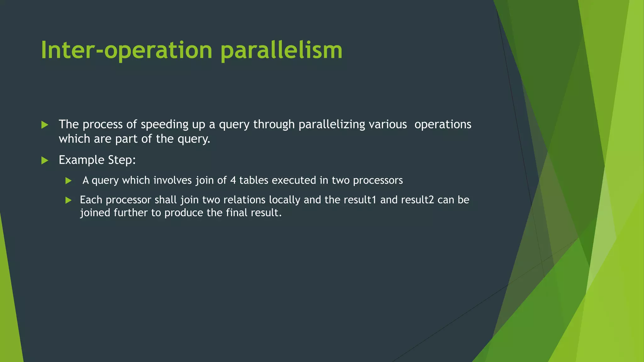 Inter-operation parallelism  The process of speeding up a query through parallelizing various operations which are part of the query.  Example Step:  A query which involves join of 4 tables executed in two processors  Each processor shall join two relations locally and the result1 and result2 can be joined further to produce the final result. 