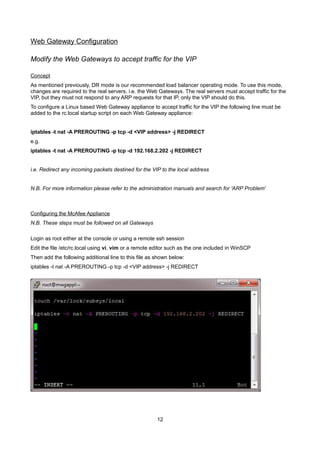 Web Gateway Configuration
Modify the Web Gateways to accept traffic for the VIP
Concept

As mentioned previously, DR mode is our recommended load balancer operating mode. To use this mode,
changes are required to the real servers, i.e. the Web Gateways. The real servers must accept traffic for the
VIP, but they must not respond to any ARP requests for that IP, only the VIP should do this.
To configure a Linux based Web Gateway appliance to accept traffic for the VIP the following line must be
added to the rc.local startup script on each Web Gateway appliance:
iptables -t nat -A PREROUTING -p tcp -d <VIP address> -j REDIRECT
e.g.
iptables -t nat -A PREROUTING -p tcp -d 192.168.2.202 -j REDIRECT
i.e. Redirect any incoming packets destined for the VIP to the local address
N.B. For more information please refer to the administration manuals and search for 'ARP Problem'

Configuring the McAfee Appliance

N.B. These steps must be followed on all Gateways
Login as root either at the console or using a remote ssh session
Edit the file /etc/rc.local using vi, vim or a remote editor such as the one included in WinSCP
Then add the following additional line to this file as shown below:
iptables -t nat -A PREROUTING -p tcp -d <VIP address> -j REDIRECT

12

 