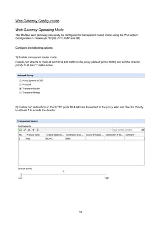 Web Gateway Configuration
Web Gateway Operating Mode
The McAfee Web Gateway can easily be configured for transparent routed mode using the WUI option:
Configuration > Proxies (HTTP(S), FTP, ICAP and IM)
Configure the following options:
1) Enable transparent router mode
Enable port directs to route all port 80 & 443 traffic to the proxy (default port is 9090) and set the director
priroty to at least 1 make active

2) Enable port redirection so that HTTP ports 80 & 443 are forwarded to the proxy. Also set Director Priority
to at least 1 to enable the director

19

 